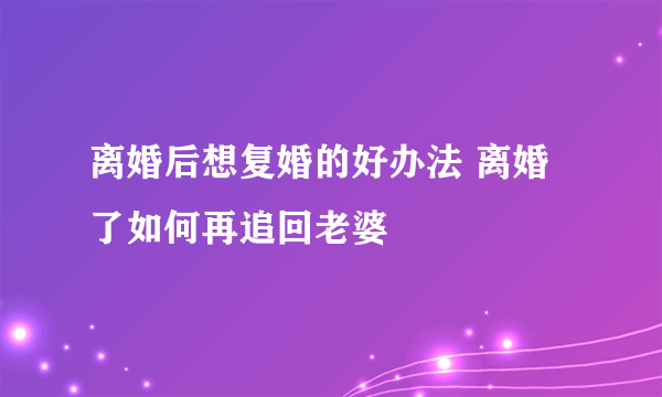 离婚后想复婚的好办法 离婚了如何再追回老婆