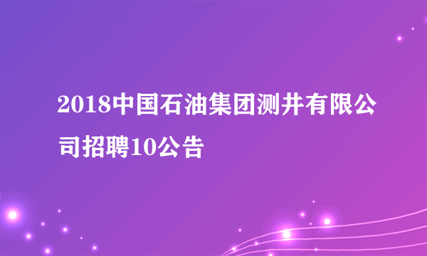 2018中国石油集团测井有限公司招聘10公告