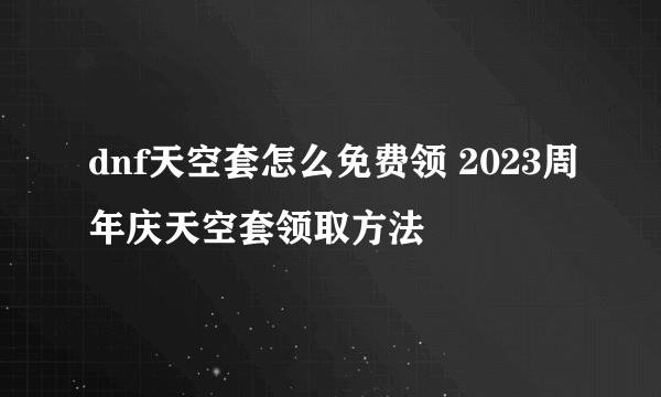 dnf天空套怎么免费领 2023周年庆天空套领取方法