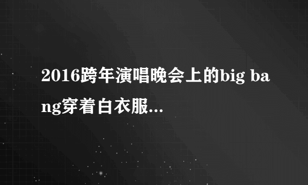 2016跨年演唱晚会上的big bang穿着白衣服的人是谁