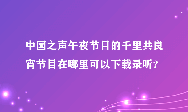 中国之声午夜节目的千里共良宵节目在哪里可以下载录听?