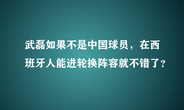 武磊如果不是中国球员，在西班牙人能进轮换阵容就不错了？