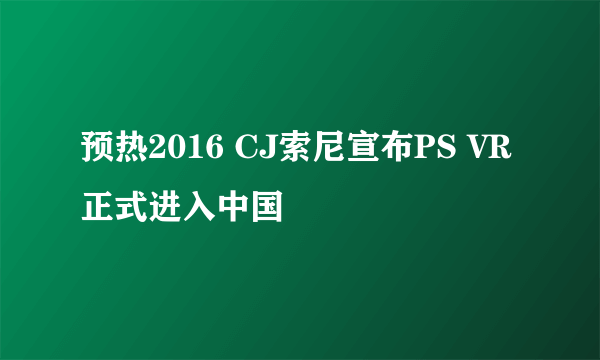 预热2016 CJ索尼宣布PS VR正式进入中国