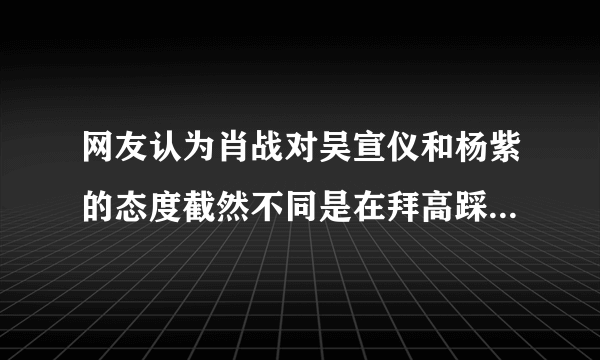 网友认为肖战对吴宣仪和杨紫的态度截然不同是在拜高踩低，对此你怎么看？