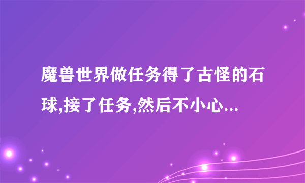 魔兽世界做任务得了古怪的石球,接了任务,然后不小心摧毁了石球,任务还在,怎么找回古怪的石球？