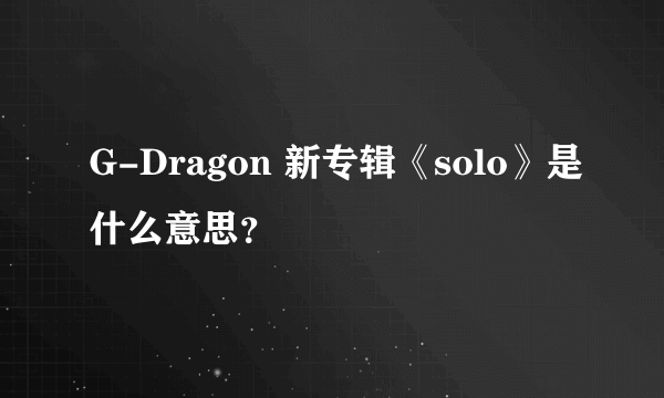 G-Dragon 新专辑《solo》是什么意思？