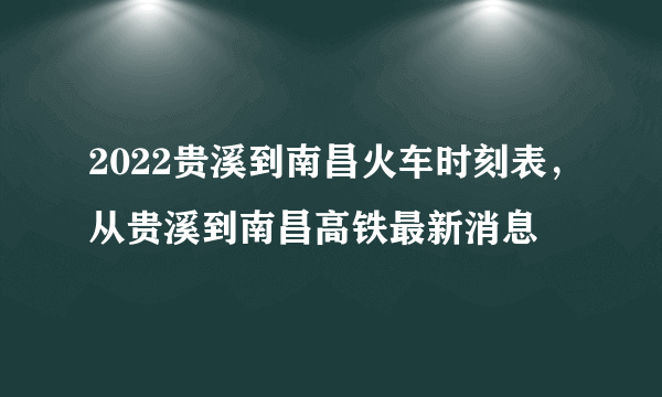 2022贵溪到南昌火车时刻表，从贵溪到南昌高铁最新消息