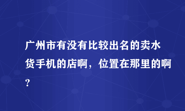 广州市有没有比较出名的卖水货手机的店啊，位置在那里的啊？