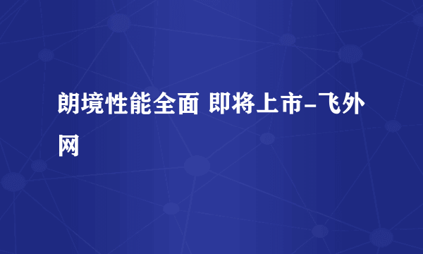 朗境性能全面 即将上市-飞外网