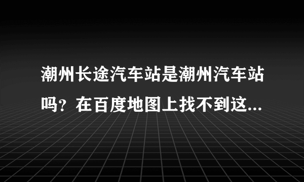 潮州长途汽车站是潮州汽车站吗？在百度地图上找不到这个站，但网页查找又有，好奇怪。