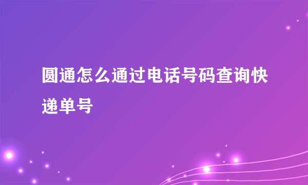 圆通怎么通过电话号码查询快递单号