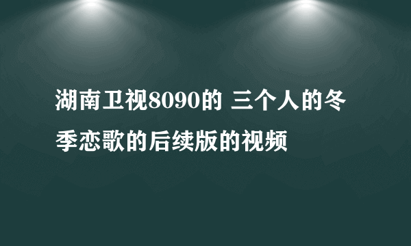 湖南卫视8090的 三个人的冬季恋歌的后续版的视频