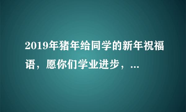 2019年猪年给同学的新年祝福语，愿你们学业进步，身体健康！