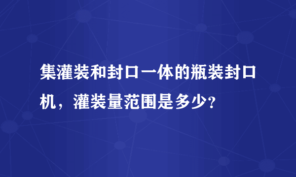 集灌装和封口一体的瓶装封口机，灌装量范围是多少？