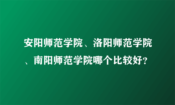 安阳师范学院、洛阳师范学院、南阳师范学院哪个比较好？