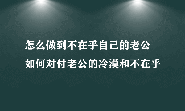 怎么做到不在乎自己的老公 如何对付老公的冷漠和不在乎