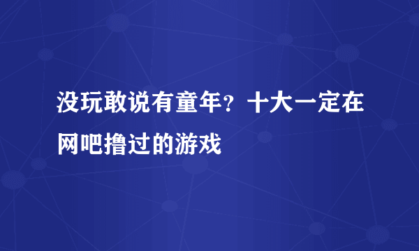 没玩敢说有童年？十大一定在网吧撸过的游戏