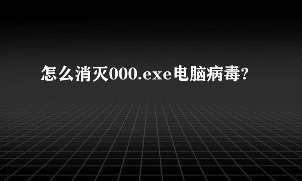 怎么消灭000.exe电脑病毒?