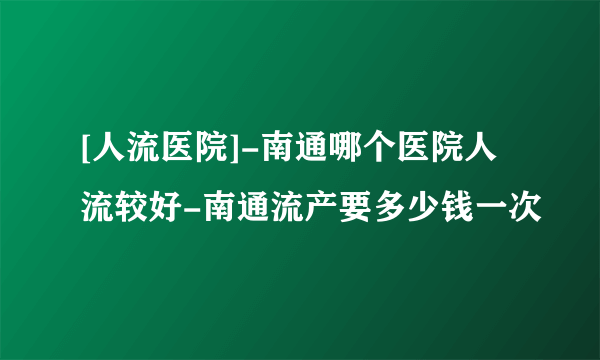 [人流医院]-南通哪个医院人流较好-南通流产要多少钱一次