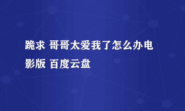 跪求 哥哥太爱我了怎么办电影版 百度云盘