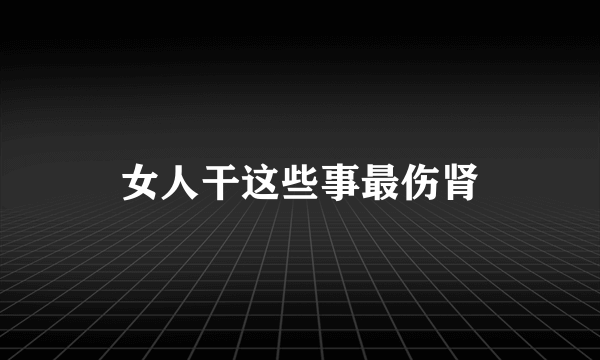 女人干这些事最伤肾