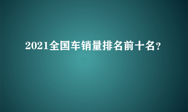 2021全国车销量排名前十名？