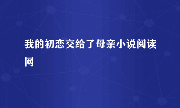 我的初恋交给了母亲小说阅读网