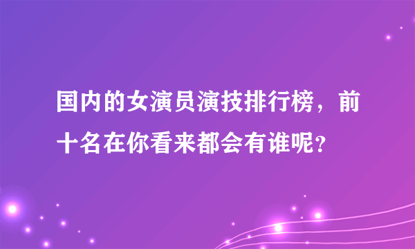 国内的女演员演技排行榜，前十名在你看来都会有谁呢？