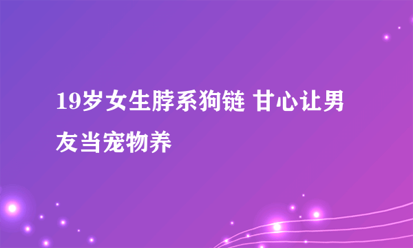 19岁女生脖系狗链 甘心让男友当宠物养