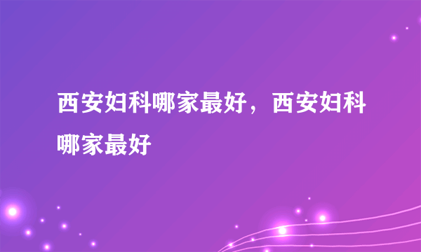 西安妇科哪家最好，西安妇科哪家最好