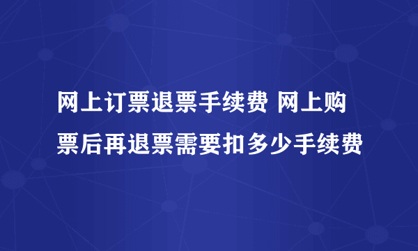 网上订票退票手续费 网上购票后再退票需要扣多少手续费