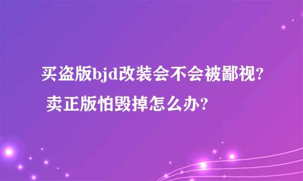 买盗版bjd改装会不会被鄙视? 卖正版怕毁掉怎么办?