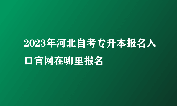 2023年河北自考专升本报名入口官网在哪里报名