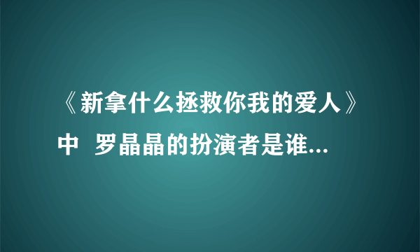 《新拿什么拯救你我的爱人》中  罗晶晶的扮演者是谁？还演过什么作品