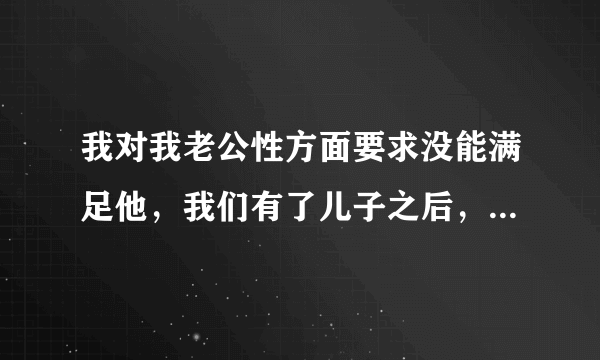 我对我老公性方面要求没能满足他，我们有了儿子之后，是怕怀孕了，上