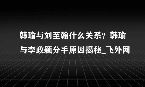 韩瑜与刘至翰什么关系？韩瑜与李政颖分手原因揭秘_飞外网