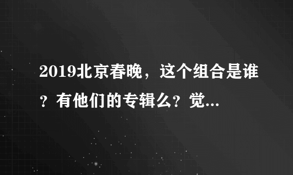 2019北京春晚，这个组合是谁？有他们的专辑么？觉得挺好听的