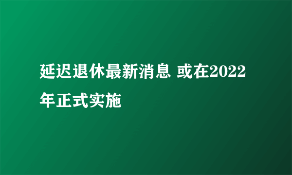 延迟退休最新消息 或在2022年正式实施