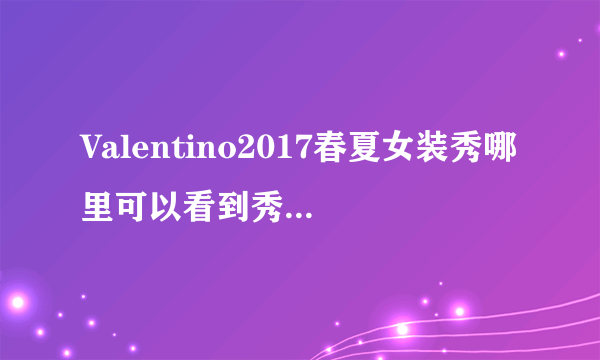 Valentino2017春夏女装秀哪里可以看到秀的视频啊，听说还邀请了范冰冰和宋佳做嘉宾呢？