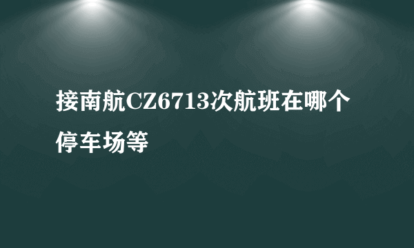 接南航CZ6713次航班在哪个停车场等