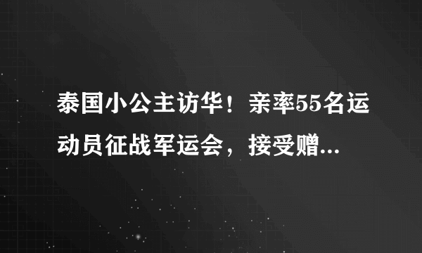 泰国小公主访华！亲率55名运动员征战军运会，接受赠礼时很礼貌