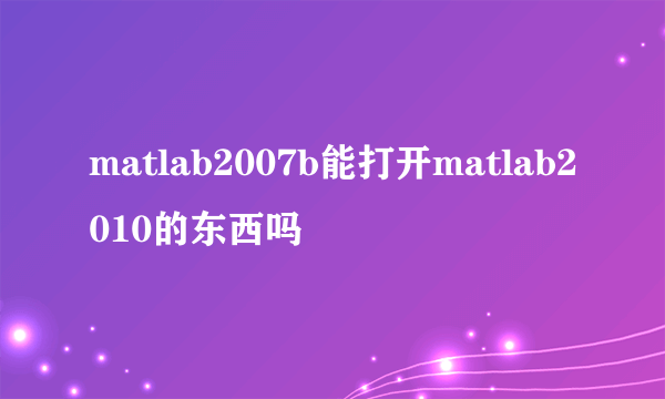 matlab2007b能打开matlab2010的东西吗