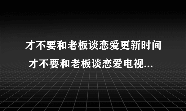 才不要和老板谈恋爱更新时间 才不要和老板谈恋爱电视剧周几更新