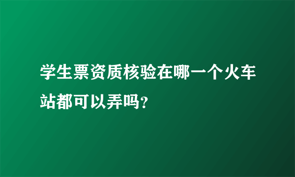 学生票资质核验在哪一个火车站都可以弄吗？