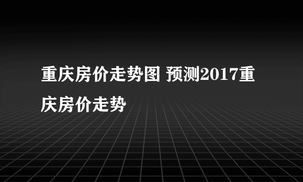 重庆房价走势图 预测2017重庆房价走势