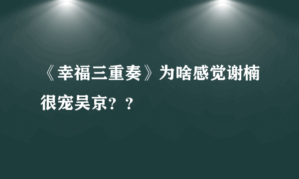 《幸福三重奏》为啥感觉谢楠很宠吴京？？