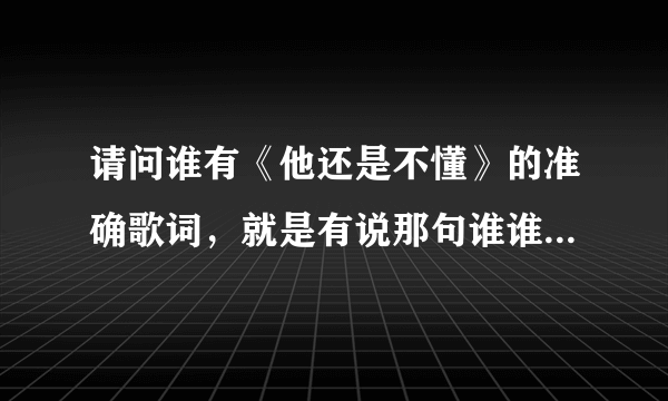 请问谁有《他还是不懂》的准确歌词，就是有说那句谁谁唱的那种？