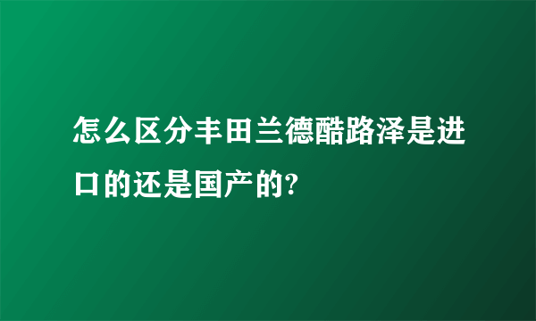 怎么区分丰田兰德酷路泽是进口的还是国产的?