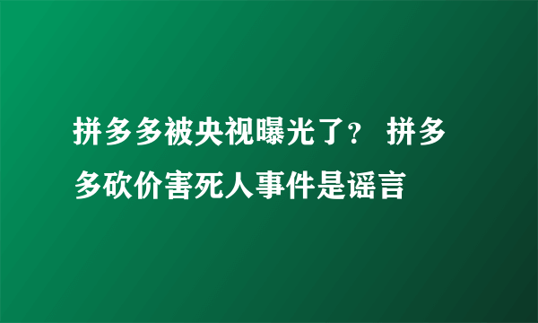 拼多多被央视曝光了？ 拼多多砍价害死人事件是谣言