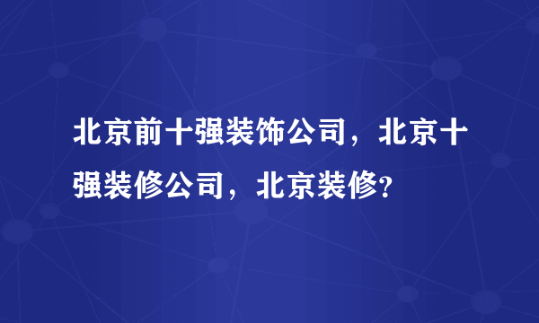 北京前十强装饰公司，北京十强装修公司，北京装修？